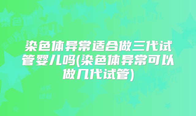 染色体异常适合做三代试管婴儿吗(染色体异常可以做几代试管)