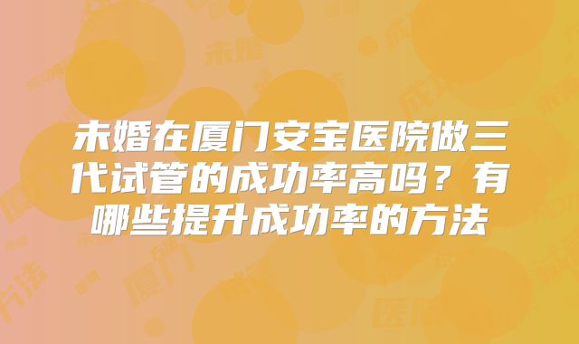 未婚在厦门安宝医院做三代试管的成功率高吗？有哪些提升成功率的方法