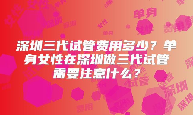 深圳三代试管费用多少？单身女性在深圳做三代试管需要注意什么？
