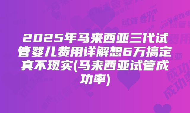 2025年马来西亚三代试管婴儿费用详解想6万搞定真不现实(马来西亚试管成功率)