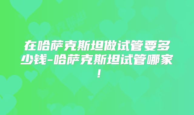 在哈萨克斯坦做试管要多少钱-哈萨克斯坦试管哪家！