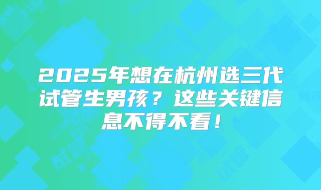 2025年想在杭州选三代试管生男孩？这些关键信息不得不看！
