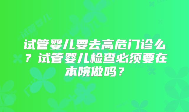 试管婴儿要去高危门诊么？试管婴儿检查必须要在本院做吗？
