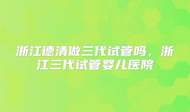 浙江德清做三代试管吗，浙江三代试管婴儿医院