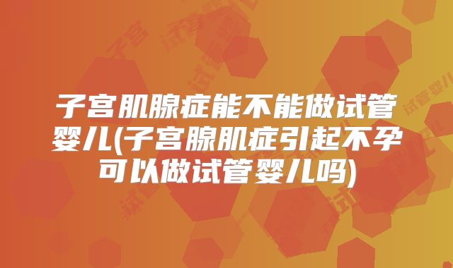 子宫肌腺症能不能做试管婴儿(子宫腺肌症引起不孕可以做试管婴儿吗)