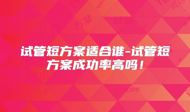 试管短方案适合谁-试管短方案成功率高吗！
