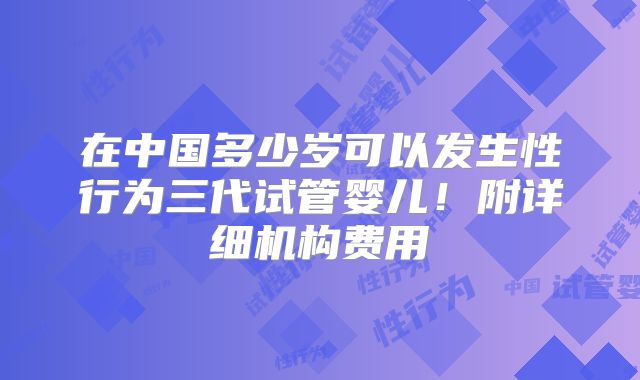 在中国多少岁可以发生性行为三代试管婴儿！附详细机构费用