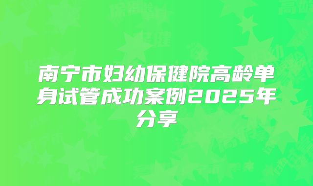 南宁市妇幼保健院高龄单身试管成功案例2025年分享
