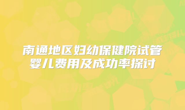 南通地区妇幼保健院试管婴儿费用及成功率探讨