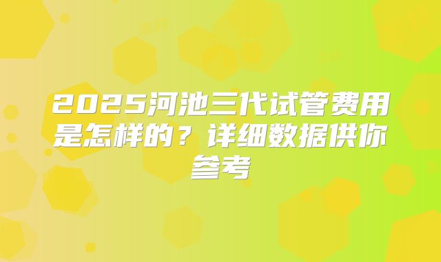 2025河池三代试管费用是怎样的？详细数据供你参考