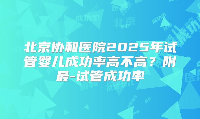 北京协和医院2025年试管婴儿成功率高不高？附最-试管成功率
