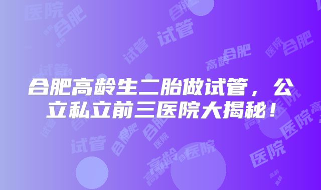 合肥高龄生二胎做试管，公立私立前三医院大揭秘！