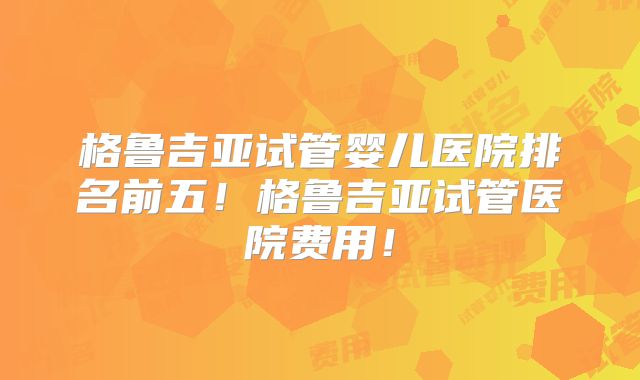 格鲁吉亚试管婴儿医院排名前五！格鲁吉亚试管医院费用！