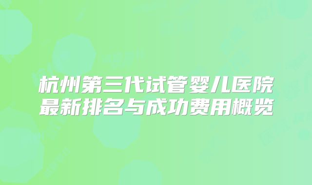 杭州第三代试管婴儿医院最新排名与成功费用概览