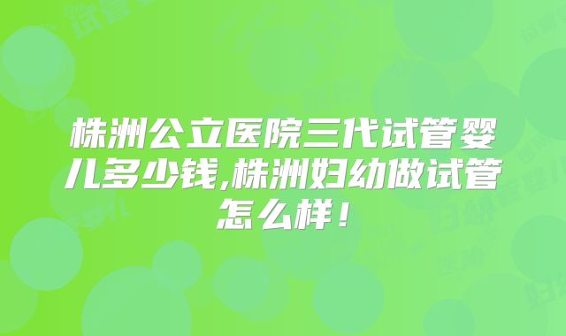 株洲公立医院三代试管婴儿多少钱,株洲妇幼做试管怎么样！