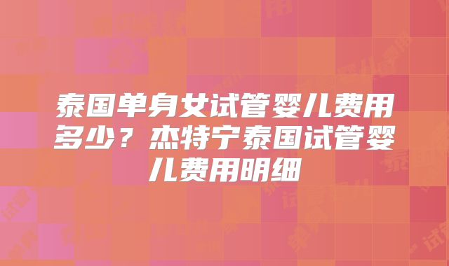 泰国单身女试管婴儿费用多少？杰特宁泰国试管婴儿费用明细
