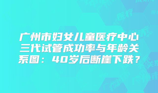 广州市妇女儿童医疗中心三代试管成功率与年龄关系图：40岁后断崖下跌？
