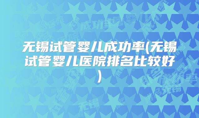 无锡试管婴儿成功率(无锡试管婴儿医院排名比较好)