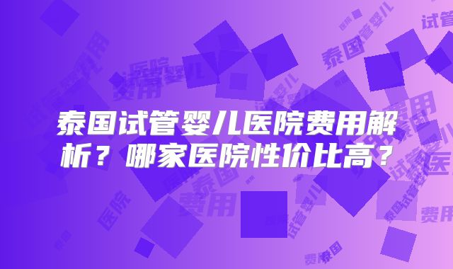 泰国试管婴儿医院费用解析？哪家医院性价比高？