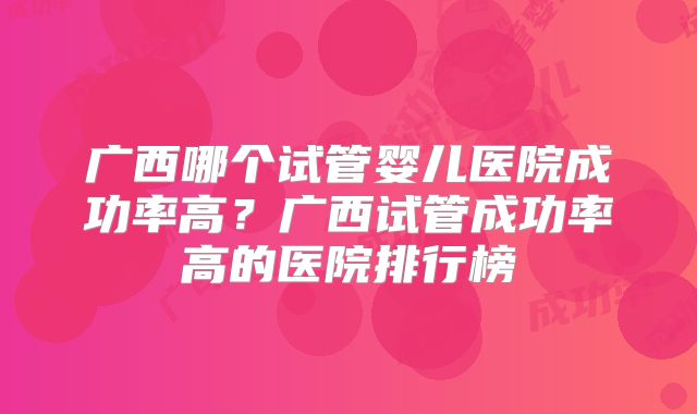 广西哪个试管婴儿医院成功率高？广西试管成功率高的医院排行榜