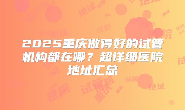 2025重庆做得好的试管机构都在哪？超详细医院地址汇总