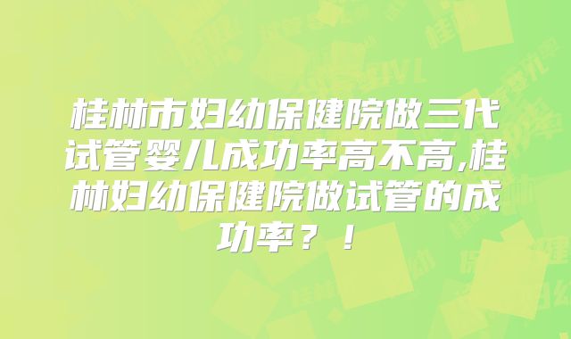 桂林市妇幼保健院做三代试管婴儿成功率高不高,桂林妇幼保健院做试管的成功率？！