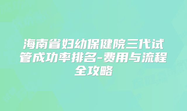 海南省妇幼保健院三代试管成功率排名-费用与流程全攻略