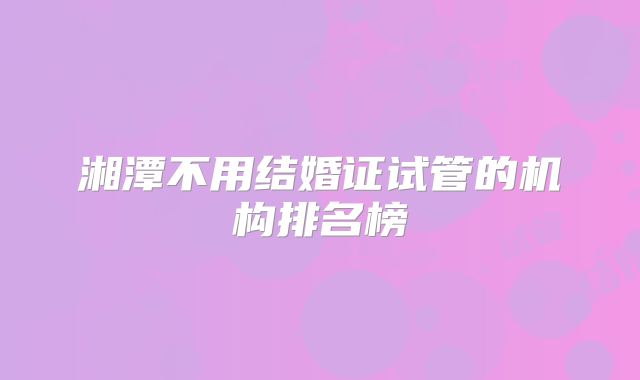 湘潭不用结婚证试管的机构排名榜