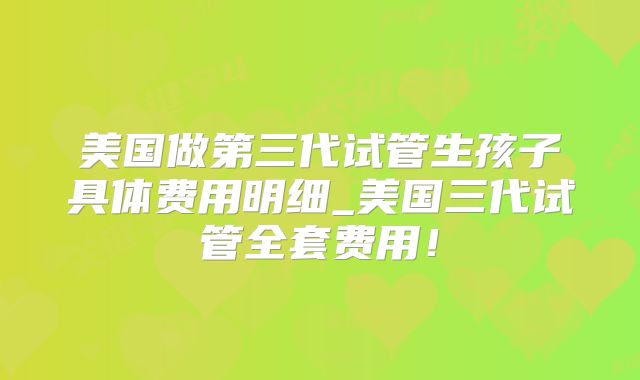 美国做第三代试管生孩子具体费用明细_美国三代试管全套费用！