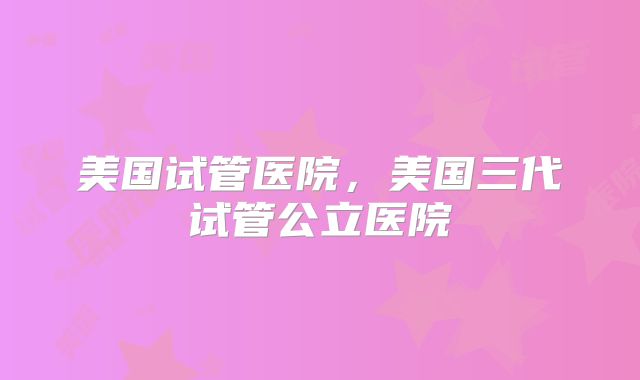 美国试管医院，美国三代试管公立医院