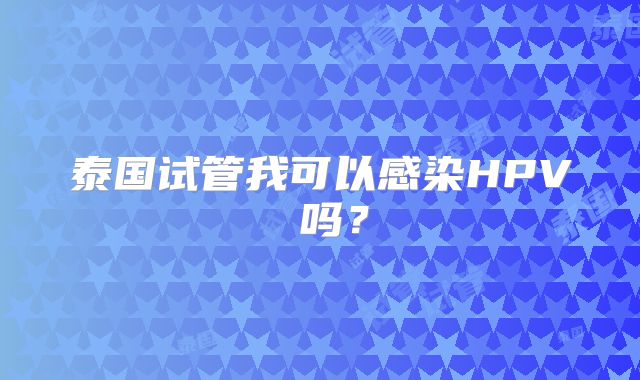 泰国试管我可以感染HPV 吗？