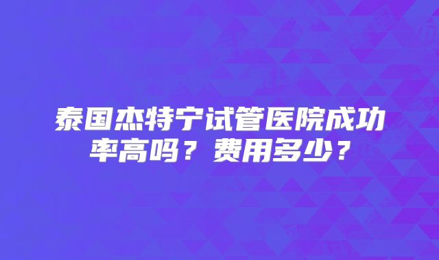 泰国杰特宁试管医院成功率高吗？费用多少？