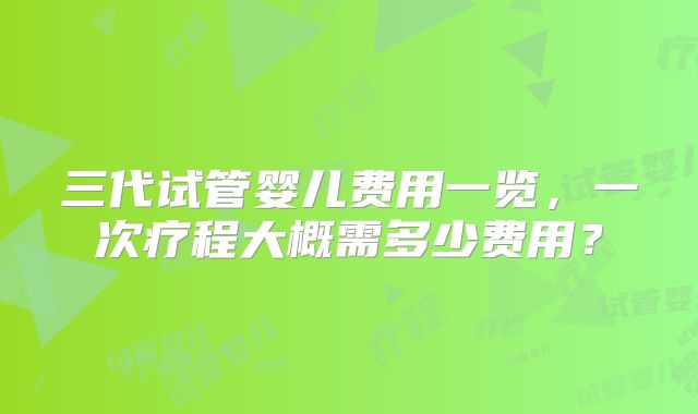三代试管婴儿费用一览，一次疗程大概需多少费用？