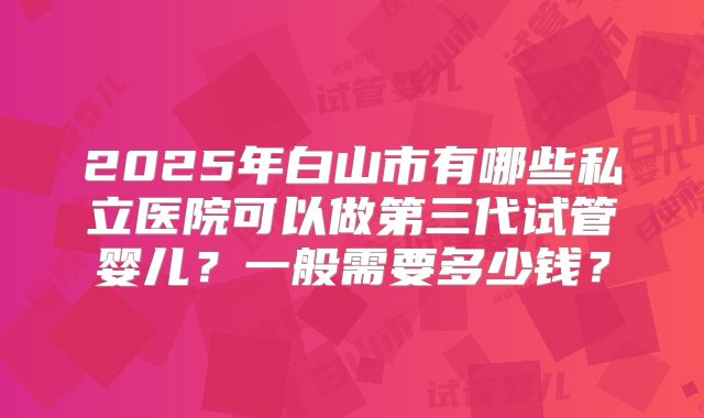 2025年白山市有哪些私立医院可以做第三代试管婴儿?一般需要多少钱?