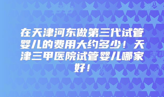 在天津河东做第三代试管婴儿的费用大约多少!天津三甲医院试管婴儿哪家好!