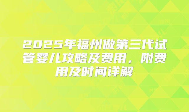 2025年福州做第三代试管婴儿攻略及费用，附费用及时间详解