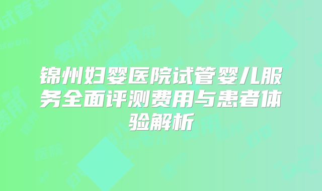 锦州妇婴医院试管婴儿服务全面评测费用与患者体验解析