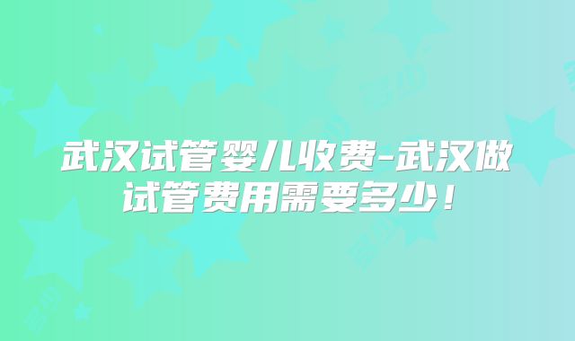 武汉试管婴儿收费-武汉做试管费用需要多少！