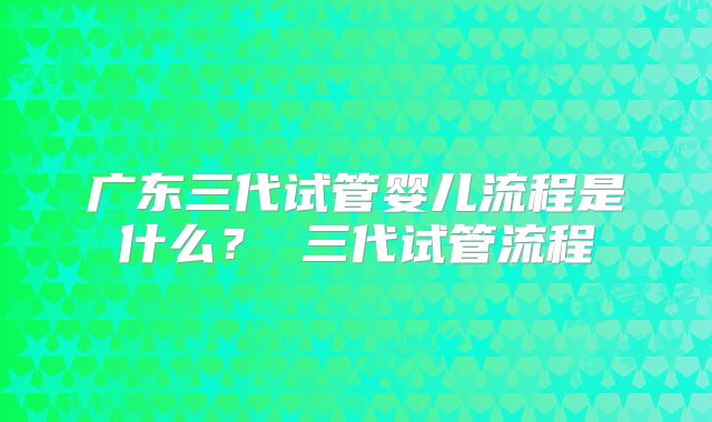 广东三代试管婴儿流程是什么？ 三代试管流程