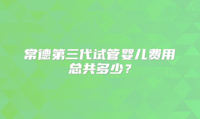 常德第三代试管婴儿费用总共多少？