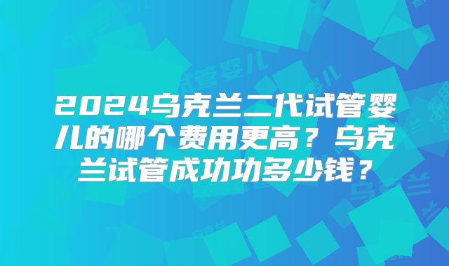2024乌克兰二代试管婴儿的哪个费用更高?乌克兰试管成功功多少钱?