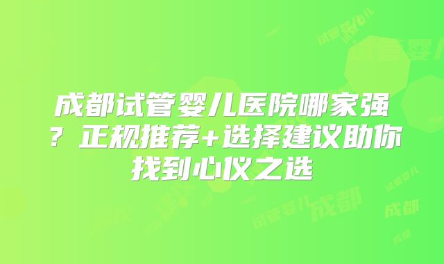 成都试管婴儿医院哪家强？正规推荐+选择建议助你找到心仪之选