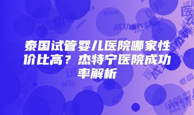 泰国试管婴儿医院哪家性价比高？杰特宁医院成功率解析