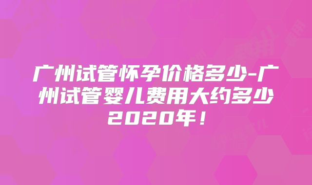 广州试管怀孕价格多少-广州试管婴儿费用大约多少2020年!