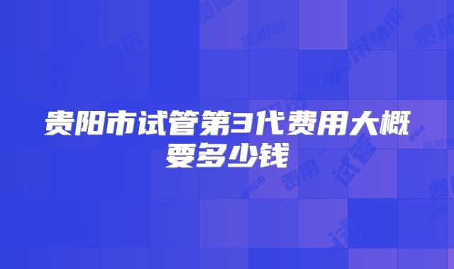 贵阳市试管第3代费用大概要多少钱