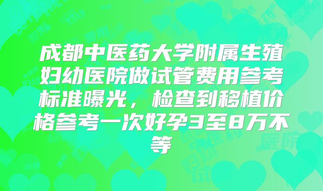 成都中医药大学附属生殖妇幼医院做试管费用参考标准曝光,检查到移植价格参考一次好孕3至8万不等