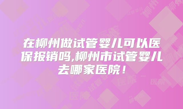 在柳州做试管婴儿可以医保报销吗,柳州市试管婴儿去哪家医院！