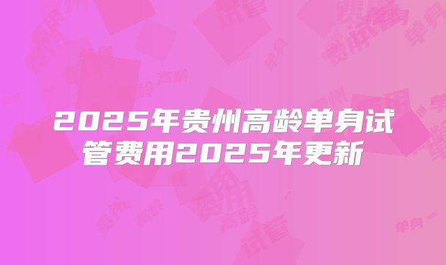 2025年贵州高龄单身试管费用2025年更新