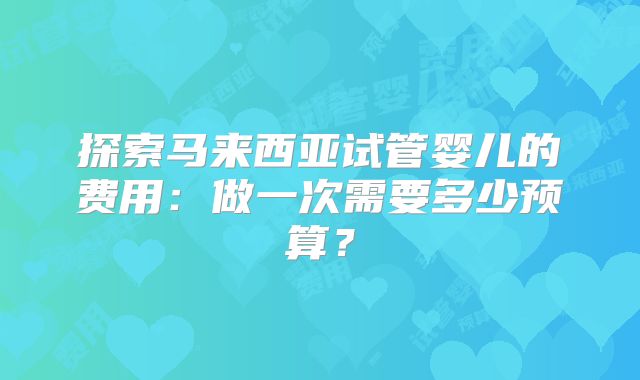 探索马来西亚试管婴儿的费用：做一次需要多少预算？
