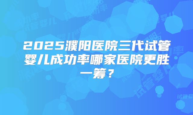 2025濮阳医院三代试管婴儿成功率哪家医院更胜一筹?
